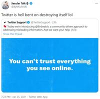 Secular Talk @KyleKulinski Twitter is hell bent on destroying itself lol y Twitter Support O @TwitterSupport 23h * Today we're introducing @Birdwatch, a community-driven approach to addressing misleading information. And we want your help. (1/3) Show this thread You can't trust everything you see online. 7:22 PM · Jan 25, 2021 · Twitter Web App