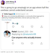 Justin Whang @JustinWhang ... This is going to go amazingly on an app where half the userbase cannot understand sarcasm Twitter Support O @TwitterSupport - 23h * Today we're introducing @Birdwatch, a community-driven approach to addressing misleading information. And we want your help. (1/3) Show this thread Patel @patel_232 · 3m Replying to @naturelvr49 Can anyone who actually knows 6:40 PM · Jan 25, 2021 · Twitter for iPhone