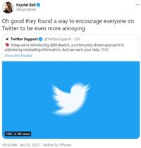 Krystal Ball O @krystalball Oh good they found a way to encourage everyone on Twitter to be even more annoying Twitter Support O @TwitterSupport - 23h V Today we're introducing @Birdwatch, a community-driven approach to addressing misleading information. And we want your help. (1/3) Show this thread | 1:00 4.1M views 10:10 PM · Jan 25, 2021 · Twitter for iPhone