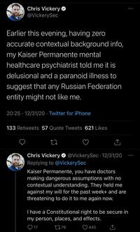 Chris Vickery O @VickerySec Earlier this evening, having zero accurate contextual background info, my Kaiser Permanente mental healthcare psychiatrist told me it is delusional and a paranoid illness to suggest that any Russian Federation entity might not like me. 20:25 · 12/31/20 · Twitter for iPhone 133 Retweets 57 Quote Tweets 621 Likes Chris Vickery O @VickerySec •12/31/20 Replying to @VickerySec Kaiser Permanente, you have doctors making dangerous assumptions with no contextual understanding. They held me against my will for the past week+ and are threatening to do it to me again now. T have a Constitutional right to be secure in my person, places, and effects. O 17 2779 445