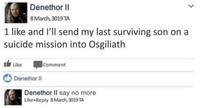 Denethor II 8 March, 3019 TA 1 like and l'll send my last surviving son on a suicide mission into Osgiliath Ib Like Comment Denethor II Denethor II say no more Like Reply 8March, 3019 TA >