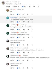 carlos dg • 2 months ago Yannic Kilcher is all you need REPLY 8 replies ^ 352 Guy G 6 2 months ago lol REPLY 3 omer sahban 2 months ago The unreasonable efficiency of Yannic Kilcher REPLY 38 John Gilbert 6: 2 months ago J Learning to summarize from Yannic Kilcher REPLY 18 John Gilbert 6: 2 months ago J Self-training with Noisy Yannic Kilcher REPLY 17 Pedro Abreu • 1 month ago Meta-Yannic Kilcher REPLY Mattias W. • 1 month ago (edited) Hold on to your papers fellow scholars. What a time to be sentient. REPLY 10 anotherplatypus 6: 1 month ago Machine Learning Research Paper Summarization Models are Yannic Kilchers! REPLY 2 Seong • 1 month ago Yannicsformer REPLY 2 ... ...
