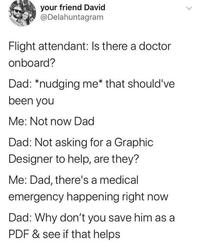 your friend David @Delahuntagram Flight attendant: Is there a doctor onboard? Dad: *nudging me* that should've been you Me: Not now Dad Dad: Not asking for a Graphic Designer to help, are they? Me: Dad, there's a medical emergency happening right now Dad: Why don't you save him as a PDF & see if that helps >