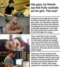 Hey guys, my friends say that fruity cocktails are for girls. This true? I'm glad you've brought this up, friend. @spcybois No drink is inherently "girly" or just for guys, either. It's important to enjoy the cocktails you like, rather than stomach something all for the sake of putting on a masculine appearance. If you enjoy beer, that's great! But it's just as great to order that apple-tini my guy. King, I would like to echo my man's assessment and add that oftentimes, it's the fruitier cocktails that actually have more alcohol than your standard IPAS. Check to see if you have any tiki bars in your area for a fantasic themed experience. Seriously cannot recomend those enough. Champ, you hit the nail right on the head. There are few things better than sipping a Painkiller with your girl or guy friend in a tropical paradise. But Chief, something we need to explore is the fact that your "friends" aren't being supportive or respectful of your tastes...