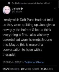 Dr. Melissa Johnson and 4 others liked Caissie O @Caissie I really wish Daft Punk had not told us they were splitting up. Just give a new guy the helmet & let us think everything is fine. I also wish my parents had worn helmets & done this. Maybe this is more of a conversation to have with a therapist. 12:58 PM · 2/22/21 · Twitter for iPhone 1,606 Retweets 58 Quote Tweets 17.3K Likes