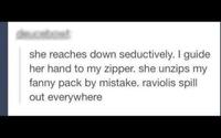 she reaches down seductively. I guide her hand to my zipper. she unzips my fanny pack by mistake. raviolis spill out everywhere