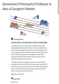 Someone's Philosophy Professor is also a Dungeon Master. 2 traceexcalibur INTRODUCING: THE PRISONER'S TROLLEY PROBLEMMA A trolley full of your loved ones is heading down the tracks and will hit another loved one. If you redirect it, it will hit three strangers, but all of your loved ones will be fine. However, there is another person on the other side of the tracks facing the same problem. If you both choose to redirect the trolleys, they will crash in the middle, killing almost everyone. The least amount of people will die if you do nothing and allow a loved one to die, the best-case scenario for you will occur if you pull your lever and the other person does not pull theirs, and the worst-case scenario will occur if you both pull your levers. What do you do??? argumate good lord Font Parallel