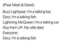 {Pixar Meet & Greet} Buzz Lightyear: I'm a talking toy Dory: I'm a talking fish Lightning McQueen: I'm a talking car Guy from UP: My wife died Everyone: Dory: I'm a talking fish