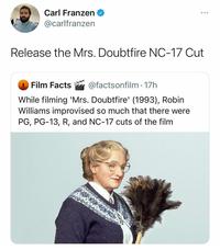 Carl Franzen @carlfranzen Release the Mrs. Doubtfire NC-17 Cut Film Facts @factsonfilm - 17h While filming 'Mrs. Doubtfire' (1993), Robin Williams improvised so much that there were PG, PG-13, R, and NC-17 cuts of the film