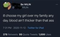 Be WILIN @ WILIN ill choose my girl over my family any day. blood ain't thicker than that ass 7:31 PM · 2020-11-12 · Twitter for iPad 378 Retweets 99 Quote Tweets 1,699 Likes