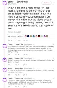 Donnie Comms Open Follow @RyuuPastel Okay. I did some more research last night and came to the conclusion that the reddit thread really didn't have the most trustworthy evidence aside from maybe the video. But the video doesn't prove anything about grooming. So far it seems more like dan using a groupie for sex 7:13 AM - 22 Mar 2021 135 Retweets 296 Likes 92 t7 135 296 Comms Open @RyuuPastel 7h Donnie Which still is s-----, but I'm not sure if there was grooming involved. If there's any other evidence around I would love to see it but I want to apologize for that thread getting so out of hand yesterday, it's not what I wanted at all. I was just sharing a warning t7 15 2 103 Comms Open @RyuuPastel - 7h Donnie But that's no excuse. I'm really sorry for the mess that happened yesterday. I've deleted the thread t7 5 68 Donnie Comms Open @RyuuPastel - 7h If you're mad at me then that's completely understandable. You have every right to be upset and I'm sorry. t7 3 1 56 Comms Open @RyuuPastel - 7h I'm not trying to say that those girls experiences are invalid!! Im only talking about this specific reddit thread, I don't know about the other accusations that Donnie have apparently happened over the last year. t7 4 44