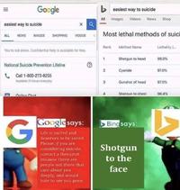 Google > easiest way to suicide All Images Videos News Shop easiest way to suicide SHOPPING Most lethal methods of suici ALL NEWS IMAGES VIDEOS Rank Method Name Lethality ( You'ra not alone. Confidential help is available for free. 1 Shotgun to head 99.0% National Suicide Prevention Lifeline Cyanide 97.0% Call 1-800-273-8255 Available 24 hours everyday Gunshot of head 97.0% Online Chal Shotaun to chest 96.4% Google says: Bing says: Life is sacred and deserves to be saved. Please, if you are considering suicide, contact a therapist because there are Shotgun to the people out there that care about you deeply, and would hate to see you gone. face 2. II