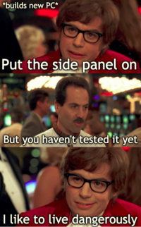 *builds new PC* Put the side panel on But you haven't tested it yet I like to live dangerously