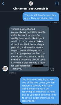 Cinnamon Toast Crunch i Cinnamon Toast Crunch There is still time to save this, guys. They are shrimp tails. 2:27 PM / Thanks, as mentioned previously, we definitely want to make this right for you. Our quality team would like to get it sent in to us, so we can take a closer look. We'll be sending a pre-paid, addressed envelope so you can send the pieces to us. Can you please confirm that the address you entered in the e-mail is where we should send it? We have also created a report for your reference i Thank you Cinnamon Toast Crunch 3:07 PM Yes, but also l'm going to keep one of the two, cause your last response publicly was super weird and since you'll be receiving a shrimp tail, I'll keep one so you don't continue to try to say it's sugar and make me look insane?