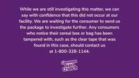 While we are still investigating this matter, we can say with confidence that this did not occur at our facility. We are waiting for the consumer to send us the package to investigate further. Any consumers who notice their cereal box or bag has been tampered with, such as the clear tape that was found in this case, should contact us at 1-800-328-1144. Cinnamon Toast, Crunch