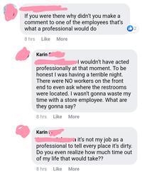 If you were there why didn't you make a comment to one of the employees that's what a professional would do 2 8 hrs Like More Karin l wouldn't have acted professionally at that moment. To be honest I was having a terrible night. There were N0 workers on the front end to even ask where the restrooms were located. I wasn't gonna waste my time with a store employee. What are they gonna say? 8 hrs Like More Karin ,. a it's not my job as a professional to tell every place it's dirty. Do you even realize how much time out of my life that would take?? 8 hrs Like More Product Font Material property Magenta