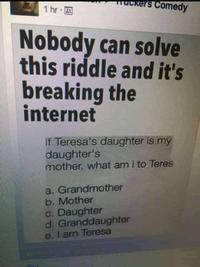 muckers Comedy 1 hr 0 Nobody can solve this riddle and it's breaking the internet If Teresa's daughter is my daughter's mother, what am i to Teres a. Grandmother b. Mother c. Daughter d. Granddaughter e. I am Teresa