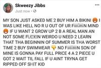 Skweezy Jibbs Just now • MY SON JUST ASKED ME 2 BUY HIM A BIKINI WAS LIKE HELL NO RU OUT OF UR F N MIND IF U WANT 2 GROW UP 2 BA REAL MAN AN NOT SOME F N WEIRDO U NEED 2 LEARN THAT THA BEGINNIN OF SUMMER IS THA WORST TIME 2 BUY SWIMWEAR NO F N SON OF MINE IS GONNA PAY FULL PRICE 4 A 2 PIECE U GOT 2 WAIT TIL FALL IF U AINT TRYNA GET RIPPED OFF ST KID