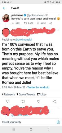 8:16 & 53° N E all 19% 2 Tweet pokimane O @pokimanelol · 5h hey you're cute, wanna get bubble tea? 3,951 27 2,372 O 86.9K Replying to @pokimanelol I'm 100% convinced that I was born on this Earth to serve you. That's my purpose. My life has no meaning without you which males perfect sense as to why I feel so empty. You're the reason why I was brought here but best believe that when we meet, It'll be like Romeo and Juliet 2:28 PM · 29 Mar 21 · Twitter for Android 4 Retweets 7 Quote Tweets 27 Likes imanerol Tweet your reply II