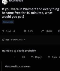 r/AskReddit If you were in Walmart and everything became free for 10 minutes, what would you get? Discussion + 1.6k 1.2k Share BEST COMMENTS Trampled to death, probably Reply 會6.4k Most realistic answer.