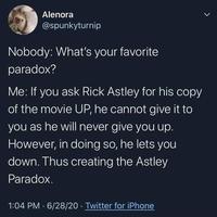 Alenora @spunkyturnip Nobody: What's your favorite paradox? Me: If you ask Rick Astley for his copy of the movie UP, he cannot give it to you as he will never give you up. However, in doing so, he lets you down. Thus creating the Astley Paradox. 1:04 PM · 6/28/20 · Twitter for iPhone