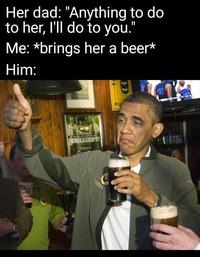Her dad: "Anything to do to her, l'll do to you." Me: *brings her a beer* Him: PU BRILLIANT! NATH