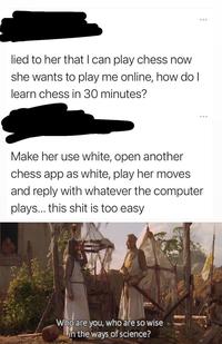 ... lied to her that I can play chess now she wants to play me online, how do I learn chess in 30 minutes? Make her use white, open another chess app as white, play her moves and reply with whatever the computer plays... this s--- is too easy Who are you, who are so wise Lin the ways of science?