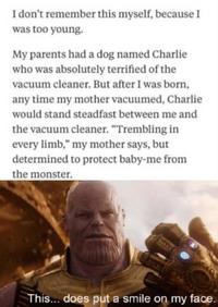 I don't remember this myself, because I was too young. My parents had a dog named Charlie who was absolutely terrified of the vacuum cleaner. But after I was born, any time my mother vacuumed, Charlie would stand steadfast between me and the vacuum cleaner. "Trembling in every limb," my mother says, but determined to protect baby-me from the monster. This... does put a smile on my face.