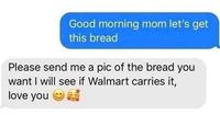 Good morning mom let's get this bread Please send me a pic of the bread you want I will see if Walmart carries it, love you