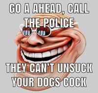 GO A AHEAD, CALL THE POLICE THEY CAN'T UNSUCK YOUR DOGS COCIK UN