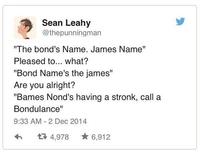 Sean Leahy @thepunningman "The bond's Name. James Name" Pleased to... what? "Bond Name's the james" Are you alright? "Bames Nond's having a stronk, call a Bondulance" 9:33 AM - 2 Dec 2014 17 4,978 * 6,912