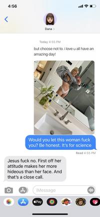 ull 4:56 Dana > Today 4:55 PM but choose not to. i love u all have an amazing day! Biord Would you let this woman f--- you? Be honest. It's for science Read 4:55 PM Jesus f--- no. First off her attitude makes her more hideous than her face. And that's a close call. iMessage Pay