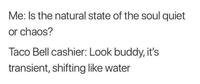 Me: Is the natural state of the soul quiet or chaos? Taco Bell cashier: Look buddy, it's transient, shifting like water