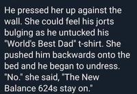 He pressed her up against the wall. She could feel his jorts bulging as he untucked his "World's Best Dad" t-shirt. She pushed him backwards onto the bed and he began to undress. "No." she said, "The New Balance 624s stay on." %3D