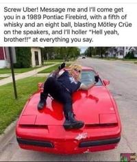 Screw Uber! Message me and l'll come get you in a 1989 Pontiac Firebird, with a fifth of whisky and an eight ball, blasting Mötley Crüe on the speakers, and l'll holler "Hell yeah, brother!!" at everything you say.