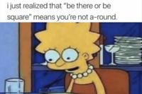 i just realized that "be there or be square" means you're not a-round.
