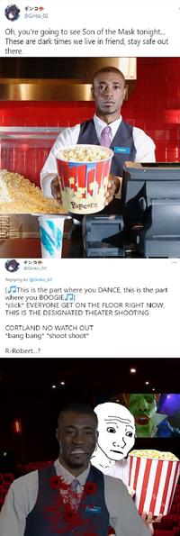 ギンコ● @Ginko_02 Oh, you're going to see Son of the Mask tonight. These are dark times we live in friend, stay safe out there. ROBERT Popcorn ギンコ● ... @Ginko_02 Replying to @Ginko_02 [JThis is the part where you DANCE, this is the part where you BOOGIEJ] *click* EVERYONE GET ON THE FLOOR RIGHT NOW, THIS IS THE DESIGNATED THEATER SHOOTING CORTLAND NO WATCH OUT *bang bang* *shoot shoot* R-Robert.?