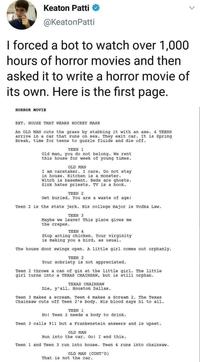 Keaton Patti @KeatonPatti I forced a bot to watch over 1,000 hours of horror movies and then asked it to write a horror movie of its own. Here is the first page. HORROR MOVIE EXT. HOUSE THAT WEARS HOCKEY MASK An OLD MAN cuts the grass by stabbing it with an axe. 4 TEENS arrive in a car that runs on sex. They exit car. It is Spring Break, time for teens to guzzle fluids and die off. TEEN 1 Old man, you do not belong. We rent this house for week of young times. OLD MAN I am caretaker. I care. Do not stay in house. Kitchen is a monster. Witch is basement. Beds are ghosts. Sink hates priests. TV is a book. TEEN 2 Get buried. You are a waste of age! Teen 2 is the state jerk. His college major is Vodka Law. TEEN 3 Maybe we leave? This place gives me the crepes. TEEN 4 Stop acting chicken. Your virginity is making you a bird, as usual. The house door swings open. A little girl comes out orphanly. TEEN 2 Your sobriety is not appreciated. Teen 2 throws a can of gin at the little girl. The little girl turns into a TEXAS CHAINSAW, but is still orphan. TEXAS CHAINSAW Die, y'all. Houston Dallas. Teen 3 makes a scream. Teen 4 makes a Scream 2. The Texas Chainsaw cuts off Teen 2's body. His blood says hi to all. TEEN 1 No! Teen 2 needs a body to drink. Teen 3 calls 911 but a Frankenstein answers and is upset. OLD MAN Run into the car. Go! I end this. Teen 1 and Teen 3 run into house. Teen 4 runs into chainsaw. OLD MAN (CONT'D) That is not the car. >