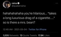 raina @quakerraina hahahahahaha you're hilarious... *takes a long luxurious drag of a cigarette..* .... so is there a mrs. bean? 12:49 AM · 2021-05-04 · Twitter for iPhone 1,035 Retweets 13 Quote Tweets 17.8K Likes Vertebrate Human Mammal Font