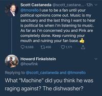 Scott Castaneda @scott_castane... · 12h v @tmorello I use to be a fan until your political opinions come out. Music is my sanctuary and the last thingI want to hear is political bs when i'm listening to music. As far as i'm concerned you and Pink are completely done. Keep running your mouth and ruining your fan base. Q 9,588 27456 ♡ 1,171 Howard Finkelstein @howfink Replying to @scott_castaneda and @tmorello What "Machine" did you think he was raging against? The dishwasher?