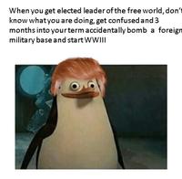 When you get elected leader of the free world, don't know what you are doing, get confused and 3 months into yourterm accidentally bomb a foreign military base and start WWII