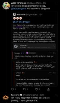 wear ya' mask @beaucephalis · 6h kovarex is digging himself so deep, @factoriogame will become a 3D game melanie @cigsender · 12h Show this thread have their merits, he as a person is... controversial.Here's one summary but once you start searching there's a lot more to be found. I know I know, politics and games don't mix well, but promoting a controversial person without any reservations _is_ a political act. So it might be worth considering to add a disclaimer. His actions and words have hurt a lot of (typically) underrepresented people and l'd personally prefer to avoid more people getting hurt by promoting him. summary substack.com/p/tech-b--------explained-uncl... kovarex V 13 Developer 37m Take the cancel culture mentaility and shove it up your ass. RACK_UP_DOWNVOTES 1 4 16m That's a pretty disappointing response. It's fine to disagree, but I thought as the founder of Factorio, you would have had more tact than that. Linaori 10 28m Yikes. Uncle Bob is a racist piece of &*!# and a bigot. I always had big respect for your development team, but now? You can shove it up your ass yourself. 2 27 2 @factoriogame· 42m I'm really happy for the free ads we are getting. Thank you for that. Factorio O