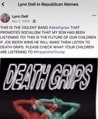 Lynn Dell in Republican Memes Lynn Dell Nov 7, 2020 · E ... THIS IS THE VIOLENT BAND #deathgrips THAT PROMOTES SOCIALISM THAT MY SON HAS BEEN LISTENING TO! THIS IS THE FUTURE OF OUR CHILDREN IF JOE BIDEN WINS HE WILL MAKE THEM LISTEN TO DEATH GRIPS. PLEASE CHECK WHAT YOUR CHILDREN ARE LISTENING TO #PrayersForTrump DEATH GRIPS