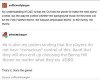 sufficientlylargen My understanding of D&D is that the GM has the power to make the next quest a heist, but the players control whether the background music for this heist will be the Pink Panther theme, the Mission Impossible theme, or the Benny Hill theme. athenasdragon #it is also my understanding that the players do not have *conscious* control of this #and that they will also end up choosing the Benny Hill theme no matter what they do #D&D That's it, that's the game! Source: sufficientlylargen