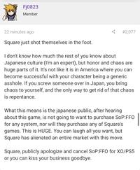 Fj0823 Member 22 minutes ago # 2,077 Square just shot themselves in the foot. I don't know how much the rest of you know about Japanese culture (I'm an expert), but honor and chaos are huge parts of it. It's not like it is in America where you can become successful with your character being a generic a------. If you screw someone over in Japan, you bring chaos to yourself, and the only way to get rid of that chaos is repentance. What this means is the japanese public, after hearing about this game, is not going to want to purchase SoP:FFO for any system, nor will they purchase any of Square's games. This is HUGE. You can laugh all you want, but Square has alienated an entire market with this move. Square, publicly apologize and cancel SoP:FFO for XO/PS5 or you can kiss your business goodbye.