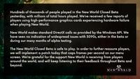 Hundreds of thousands of people played in the New World Closed Beta yesterday, with millions of total hours played. We've received a few reports of players using high-performance graphics cards experiencing hardware failure when playing New World. New World makes standard DirectX calls as provided by the Windows API. We have seen no indication of widespread issues with 3090s, either in the beta or during our many months of alpha testing. The New World closed Beta is safe to play. In order to further reassure players, we will implement a patch today that caps frames per second on our menu screen. We're grateful for the support New World is receiving from players around the world, and will keep listening to their feedback throughout Beta and beyond. NE W w ORLD
