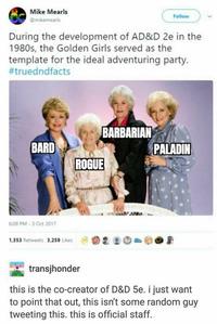 Mike Mearls Follow @mikemearis During the development of AD&D 2e in the 1980s, the Golden Girls served as the template for the ideal adventuring party. #truedndfacts BARBARIAN PALADIN BARD ROGUE 6:08 PM-3 Oct 2017 1,353 Retweets 3,259 Likes transjhonder this is the co-creator of D&D 5e. i just want to point that out, this isn't some random guy tweeting this. this is official staff.