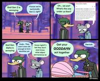 Generation Alpha Oh... we are? God Gen Z is Y'know we're What's the one technically Gen Z, right? Generation Alpha (or Gen Alpha for short) is the annoying demographic cohort succeeding Generation Z. under us then? Researchers and popular media use the early 2010s as starting birth years and the mid-2020s as ending birth years. Named after the first letter in the Greek alphabet, Generation Alpha is the first to be born entirely in the 21st century. Most members of Generation Alpha are the children of Millennials. 1)[2][3] Dude... They Get your Derrick- I know right?? I bet they don't God Gen aren't even old Alpha is annoying enough to form identities yet. GODDAMN even know what object act together permanence is! RATTLE HAPPYROADKILL Vertebrate Cartoon Vertebrate Organ Human Purple Organism Mammal Yellow Publication Line Font Comic book Fictional character