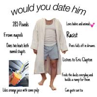 would you date hin 285 Pounds Loves babies and animals From napoli Racist Owns two boats both Penis falls off in dreams NAmed stupots Listens to Eric Clapton Feeds the ducks everyday and builds a ramp for fhem Likes orange juice with some pulp Can quote sun tzu