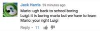 Jack Harris 59 minutes ago Mario: ugh back to school boring Luigi: it is boring mario but we have to learn Mario: your right Luigi Reply · 11 It